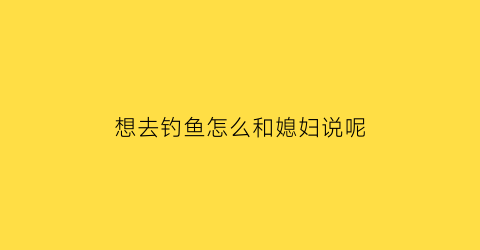 想去钓鱼怎么和媳妇说呢(想去钓鱼怎么和媳妇说呢女生)