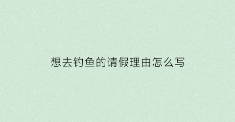 “想去钓鱼的请假理由怎么写(钓鱼邀请)