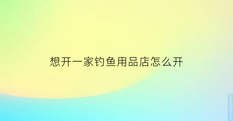 想开一家钓鱼用品店怎么开(想开一家钓鱼用品店怎么开呢)