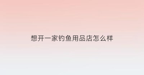 “想开一家钓鱼用品店怎么样(想开一家钓鱼用品店怎么样呢)