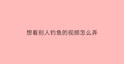 “想看别人钓鱼的视频怎么弄(想看别人钓鱼的视频怎么弄出来)