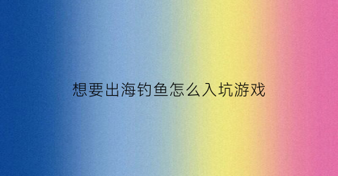想要出海钓鱼怎么入坑游戏(出海钓鱼用什么鱼饵)