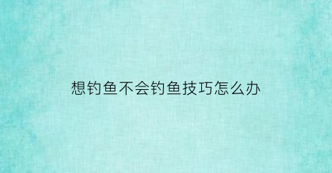 “想钓鱼不会钓鱼技巧怎么办(想钓鱼了怎么办)