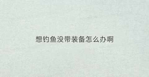 想钓鱼没带装备怎么办啊(想钓鱼没带装备怎么办啊视频)