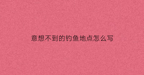 意想不到的钓鱼地点怎么写(我想看钓鱼的地方长什么样)