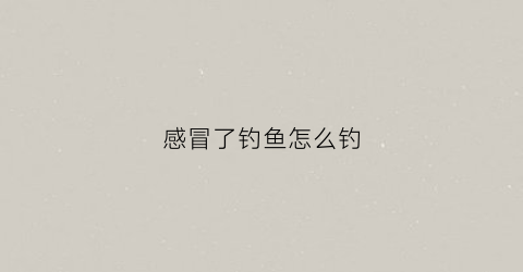 感冒了钓鱼怎么钓(感冒了一直在钓鱼)