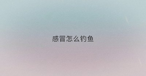 感冒怎么钓鱼(感冒鱼)