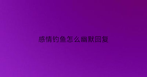 “感情钓鱼怎么幽默回复(感情里钓鱼)