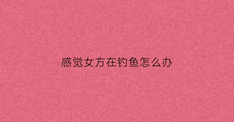 感觉女方在钓鱼怎么办(感觉女方在钓鱼怎么办呢)