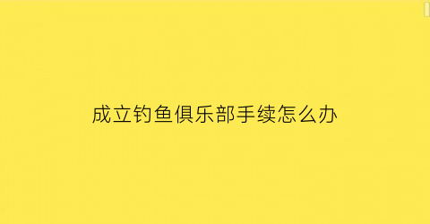 “成立钓鱼俱乐部手续怎么办(关于成立钓鱼俱乐部的申请)