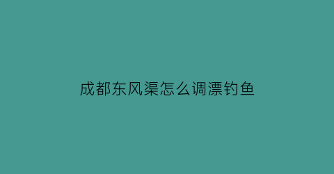 “成都东风渠怎么调漂钓鱼(成都东风渠哪里能野钓)