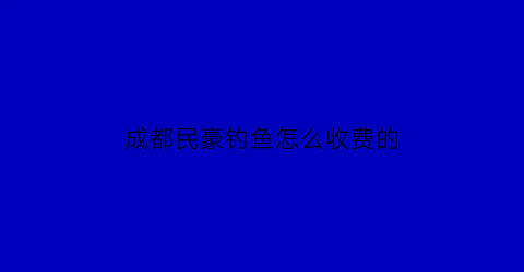 “成都民豪钓鱼怎么收费的(四川民豪建筑劳务有限公司)