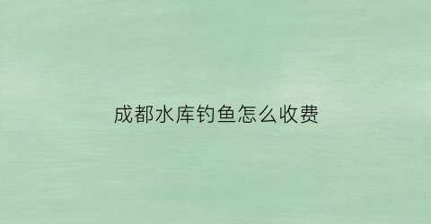 成都水库钓鱼怎么收费(成都水库钓鱼怎么收费的呢)