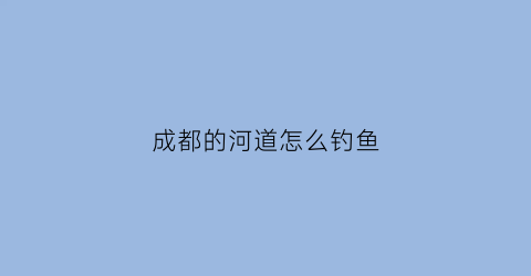 成都的河道怎么钓鱼(成都河里可以钓鱼吗)