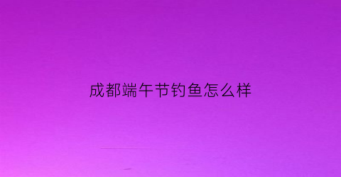 成都端午节钓鱼怎么样(成都端午攻略)