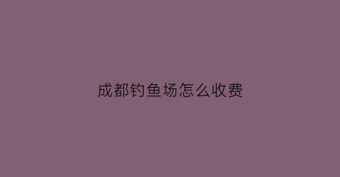 成都钓鱼场怎么收费(成都钓鱼俱乐部在哪里)