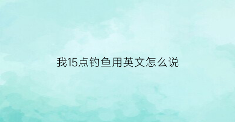 “我15点钓鱼用英文怎么说(钓鱼14点)