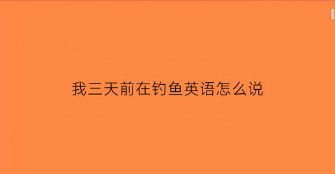 “我三天前在钓鱼英语怎么说(我三天前在钓鱼英语怎么说怎么写)