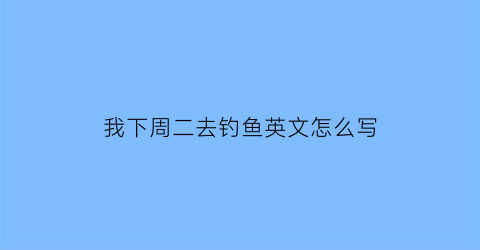 我下周二去钓鱼英文怎么写