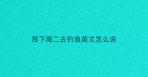 我下周二去钓鱼英文怎么说(上周日我去乡下钓鱼了的英文)