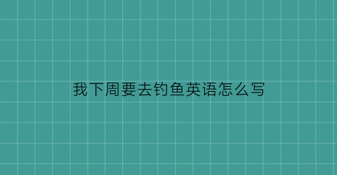 “我下周要去钓鱼英语怎么写(这周去钓鱼怎么样英文)