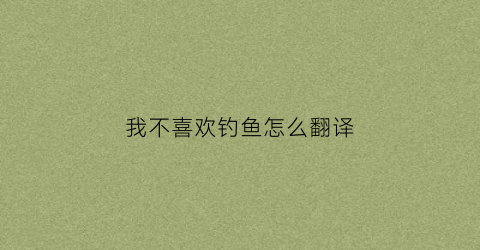 “我不喜欢钓鱼怎么翻译(我不喜欢钓鱼所以我拒绝和我爸爸一起去钓鱼翻译)