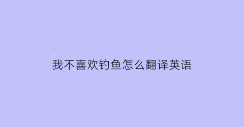 “我不喜欢钓鱼怎么翻译英语(我不喜欢钓鱼怎么翻译英语怎么说)