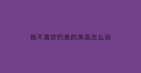 我不喜欢钓鱼的英语怎么说(我不擅长钓鱼的英文)