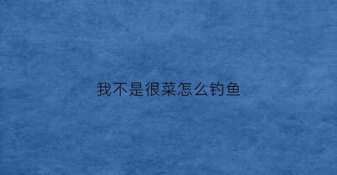 我不是很菜怎么钓鱼(我不是菜是卡)