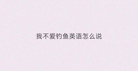 我不爱钓鱼英语怎么说(我不爱钓鱼英语怎么说呢)