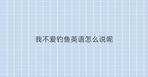 我不爱钓鱼英语怎么说呢(我不喜欢钓鱼什么意思)