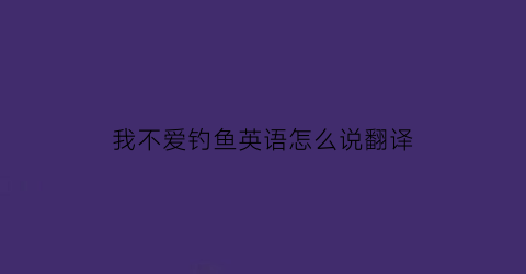 我不爱钓鱼英语怎么说翻译(我不喜欢钓鱼所以我拒绝和我爸爸一起去钓鱼翻译)