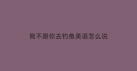 “我不跟你去钓鱼英语怎么说(我不跟你去钓鱼英语怎么说呢)