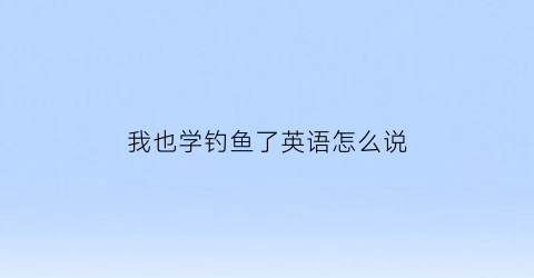 “我也学钓鱼了英语怎么说(我钓了鱼用英语怎么说)