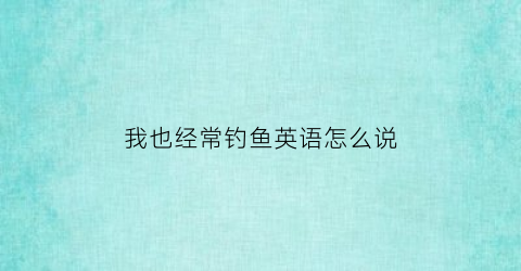 我也经常钓鱼英语怎么说(我经常钓鱼的英语)