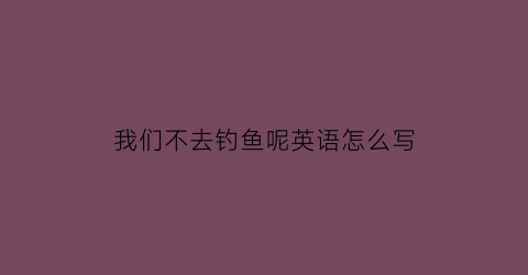 “我们不去钓鱼呢英语怎么写(我们去钓鱼了但我们没钓到鱼英文)