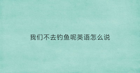 我们不去钓鱼呢英语怎么说