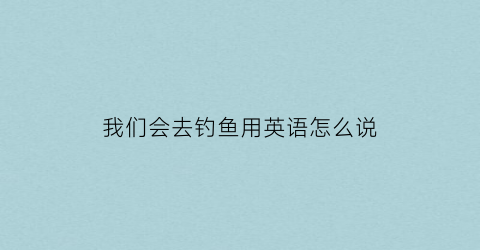 我们会去钓鱼用英语怎么说(我们去钓鱼英文翻译)