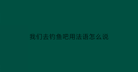 “我们去钓鱼吧用法语怎么说(我们去钓鱼吧用法语怎么说呢)