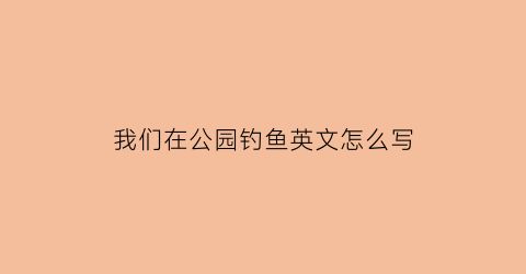 我们在公园钓鱼英文怎么写(在公园里钓鱼的英语怎么写)