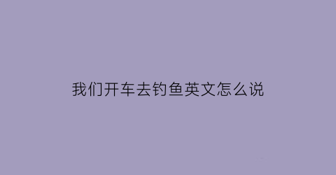 我们开车去钓鱼英文怎么说