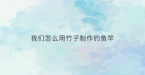 我们怎么用竹子制作钓鱼竿(怎么用竹子做钓竿)