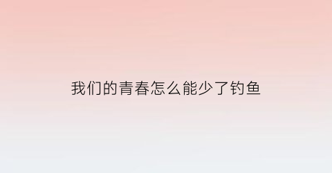 我们的青春怎么能少了钓鱼(我们的青春不能丢)