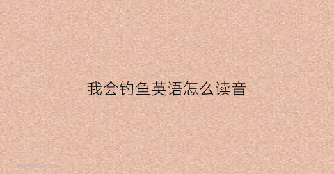 我会钓鱼英语怎么读音(五一劳动节我会去钓鱼用英语怎么说)