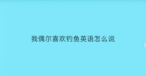 “我偶尔喜欢钓鱼英语怎么说(我很喜欢钓鱼用英文怎么写)