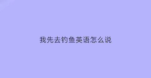 我先去钓鱼英语怎么说