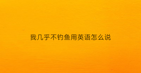 “我几乎不钓鱼用英语怎么说(我很少去钓鱼的英文)