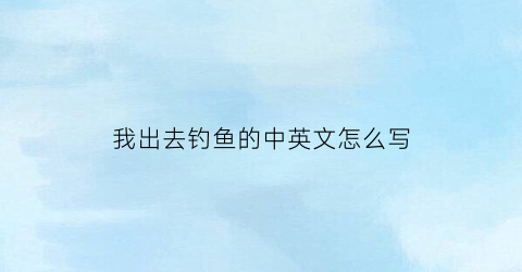 我出去钓鱼的中英文怎么写