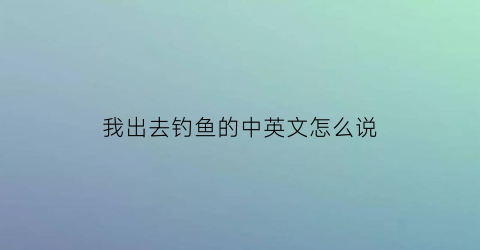 我出去钓鱼的中英文怎么说
