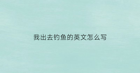 “我出去钓鱼的英文怎么写(我去钓鱼翻译)